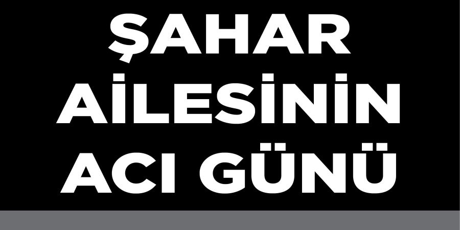 ŞAHAR AİLESİNİN ACI GÜNÜ
